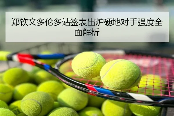 郑钦文多伦多站签表出炉硬地对手强度全面解析