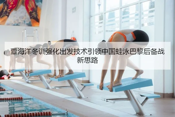 覃海洋冬训强化出发技术引领中国蛙泳巴黎后备战新思路