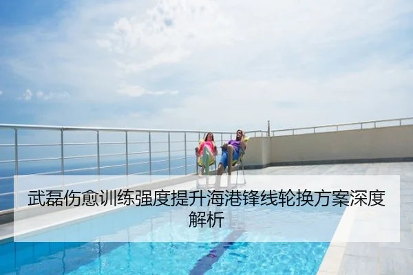 武磊伤愈训练强度提升海港锋线轮换方案深度解析
