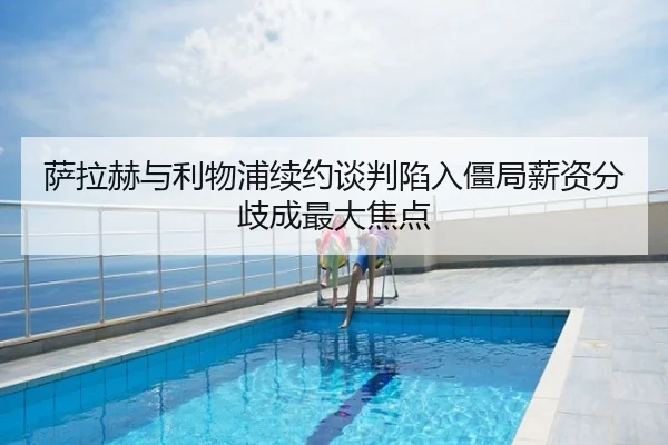 萨拉赫与利物浦续约谈判陷入僵局薪资分歧成最大焦点